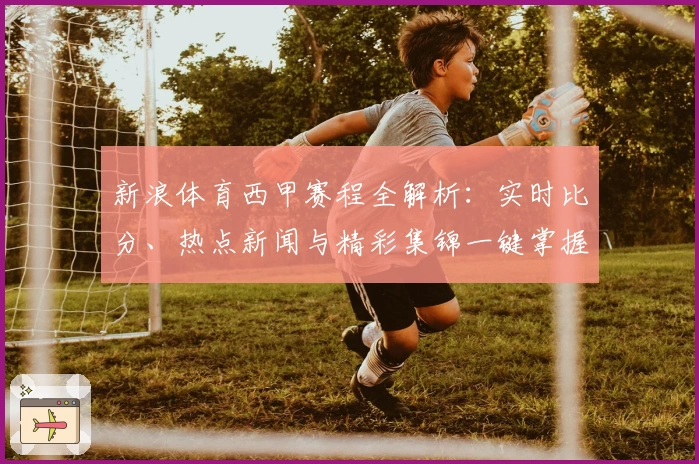 新浪体育西甲赛程全解析：实时比分、热点新闻与精彩集锦一键掌握