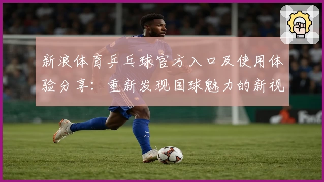 新浪体育乒乓球官方入口及使用体验分享:重新发现国球魅力的新视角