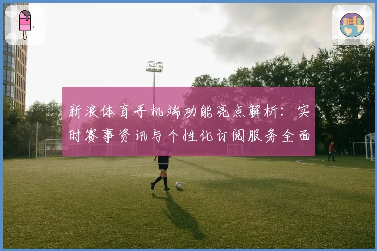 新浪体育手机端功能亮点解析:实时赛事资讯与个性化订阅服务全面升级