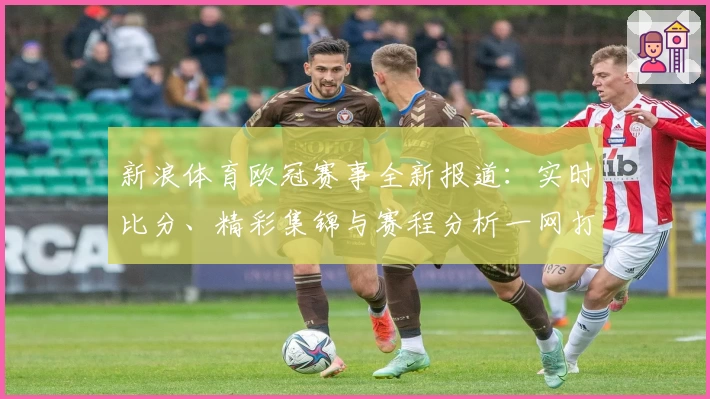 新浪体育欧冠赛事全新报道：实时比分、精彩集锦与赛程分析一网打尽