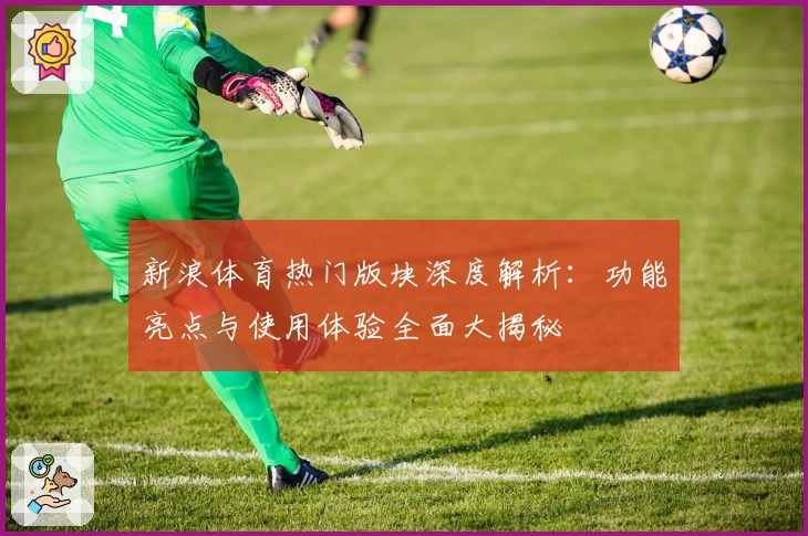 新浪体育热门版块深度解析：功能亮点与使用体验全面大揭秘