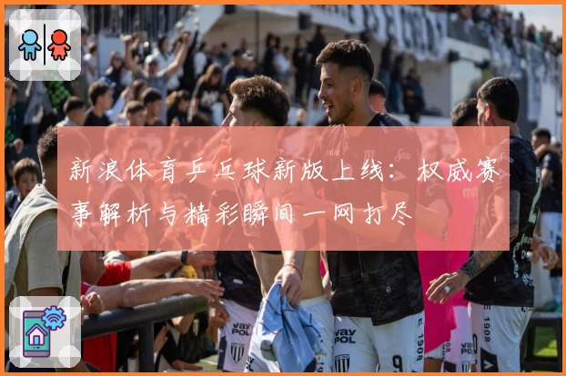 新浪体育乒乓球新版上线：权威赛事解析与精彩瞬间一网打尽