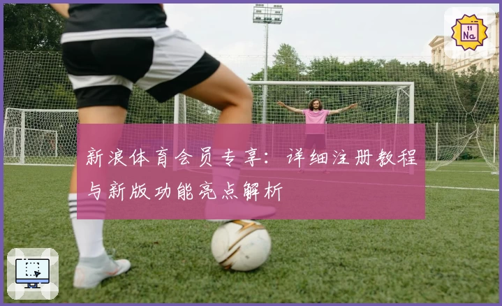 新浪体育会员专享：详细注册教程与新版功能亮点解析