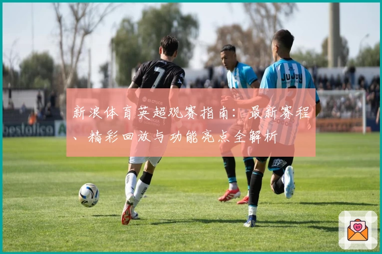 新浪体育英超观赛指南：最新赛程、精彩回放与功能亮点全解析