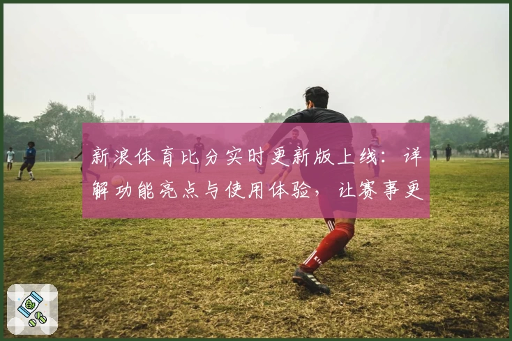 新浪体育比分实时更新版上线：详解功能亮点与使用体验，让赛事更尽在掌握