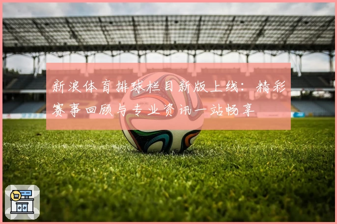 新浪体育排球栏目新版上线：精彩赛事回顾与专业资讯一站畅享