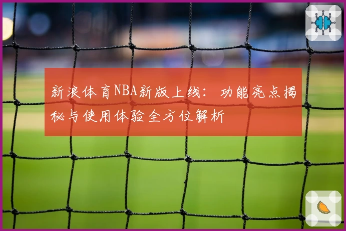 新浪体育NBA新版上线:功能亮点揭秘与使用体验全方位解析