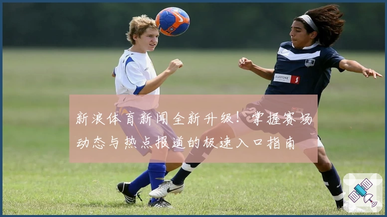 新浪体育新闻全新升级！掌握赛场动态与热点报道的极速入口指南