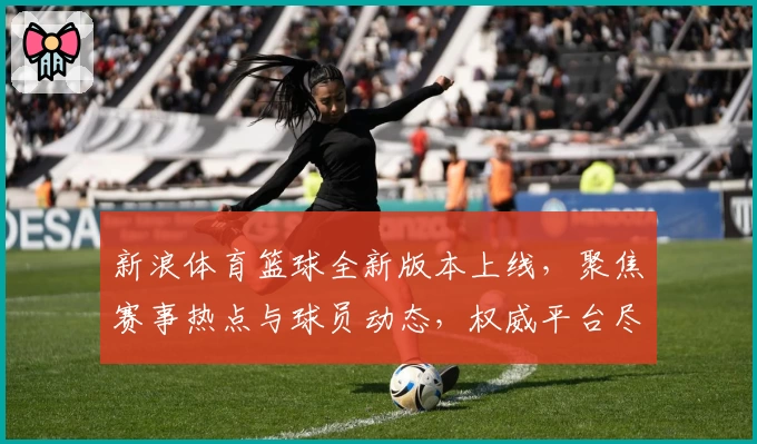 新浪体育篮球全新版本上线，聚焦赛事热点与球员动态，权威平台尽享专业分析