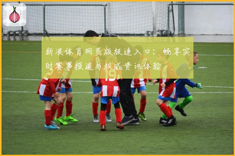新浪体育网页版极速入口：畅享实时赛事报道与权威资讯体验