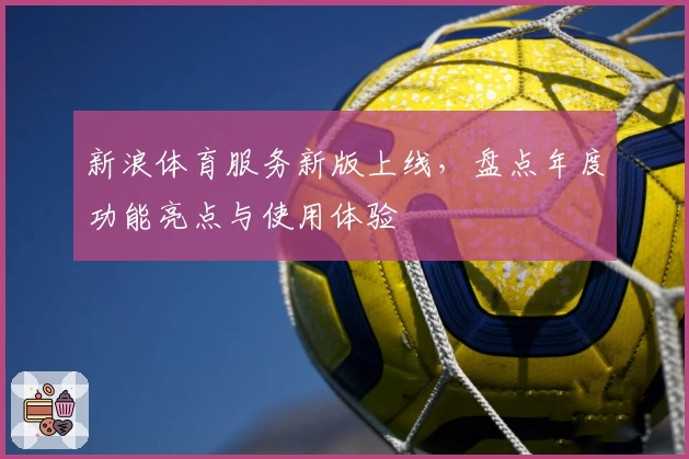 新浪体育服务新版上线，盘点年度功能亮点与使用体验