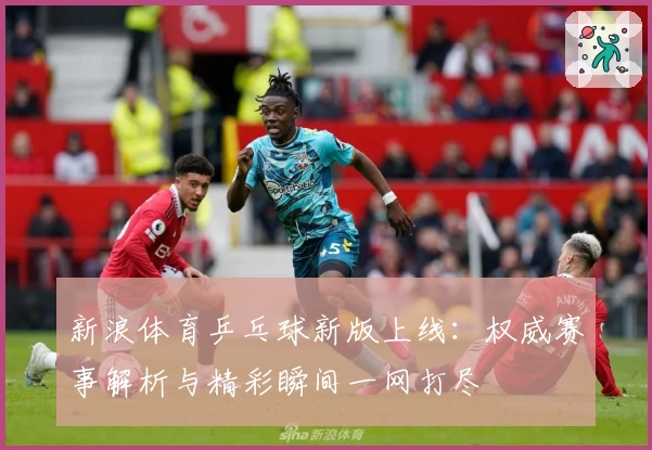 新浪体育乒乓球新版上线：权威赛事解析与精彩瞬间一网打尽