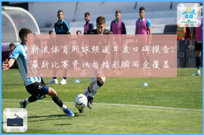 新浪体育网球频道年度口碑报告:最新比赛资讯与精彩瞬间全覆盖