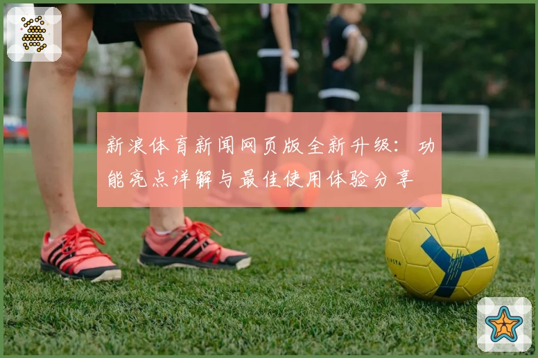 新浪体育新闻网页版全新升级：功能亮点详解与最佳使用体验分享